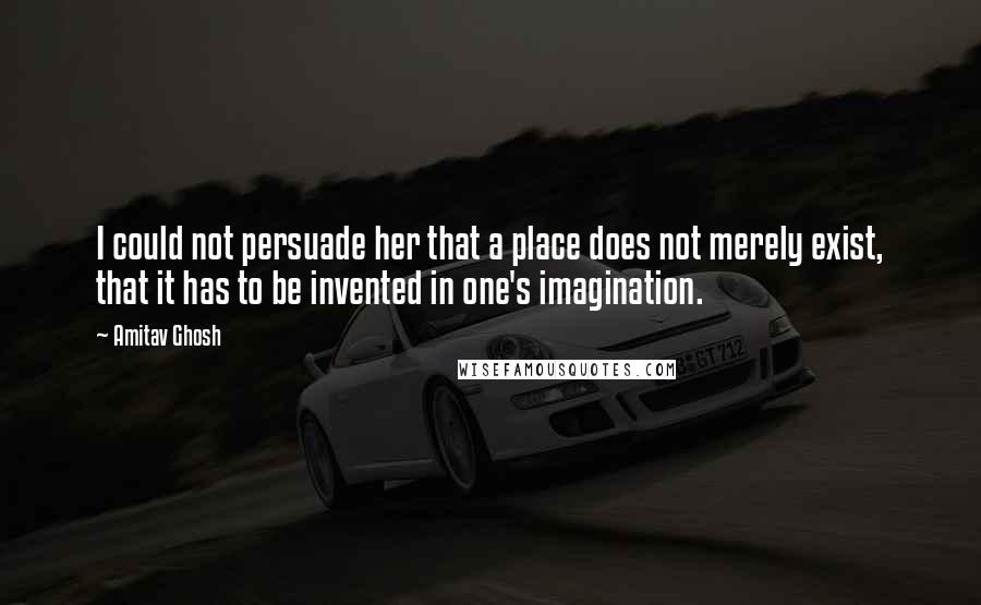 Amitav Ghosh Quotes: I could not persuade her that a place does not merely exist, that it has to be invented in one's imagination.