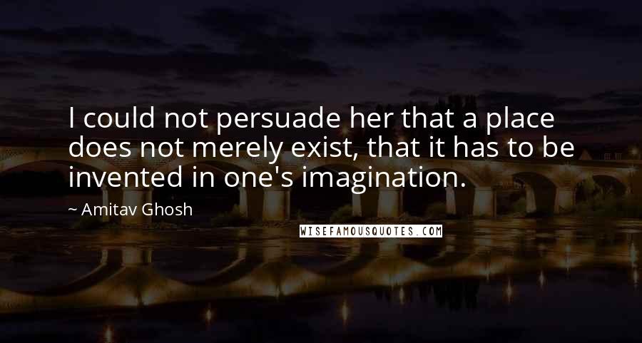 Amitav Ghosh Quotes: I could not persuade her that a place does not merely exist, that it has to be invented in one's imagination.