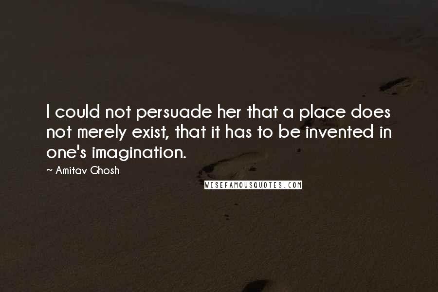Amitav Ghosh Quotes: I could not persuade her that a place does not merely exist, that it has to be invented in one's imagination.