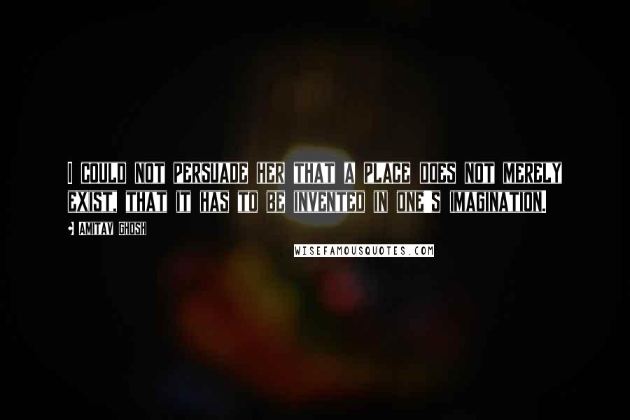 Amitav Ghosh Quotes: I could not persuade her that a place does not merely exist, that it has to be invented in one's imagination.