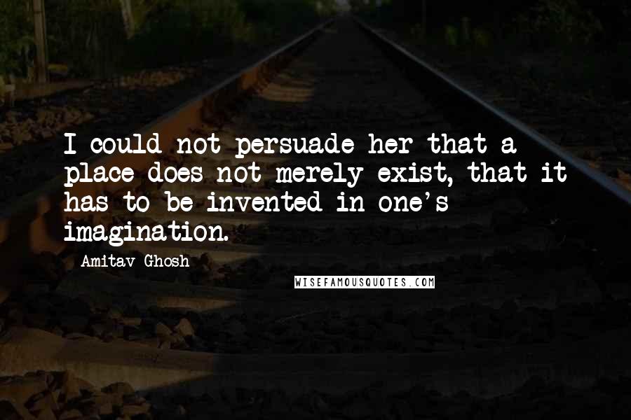 Amitav Ghosh Quotes: I could not persuade her that a place does not merely exist, that it has to be invented in one's imagination.