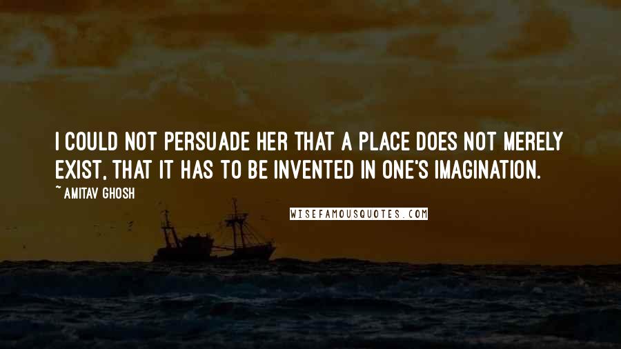 Amitav Ghosh Quotes: I could not persuade her that a place does not merely exist, that it has to be invented in one's imagination.