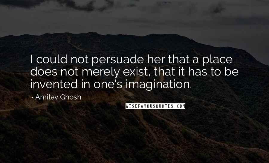 Amitav Ghosh Quotes: I could not persuade her that a place does not merely exist, that it has to be invented in one's imagination.