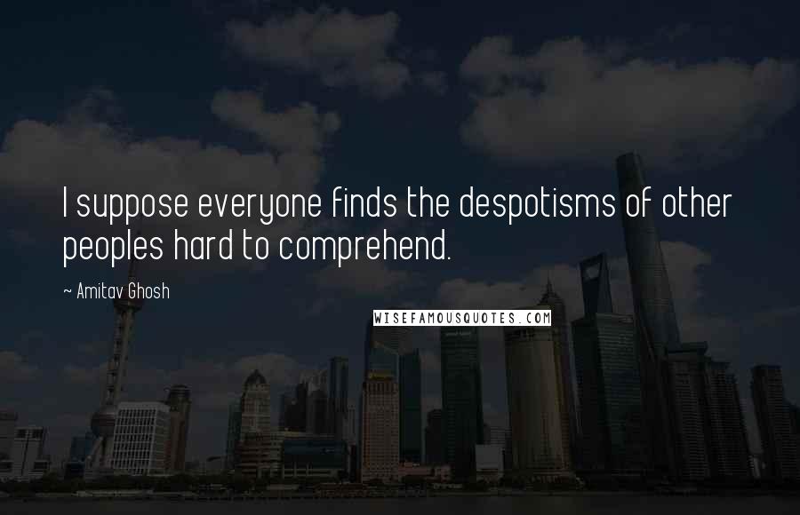 Amitav Ghosh Quotes: I suppose everyone finds the despotisms of other peoples hard to comprehend.