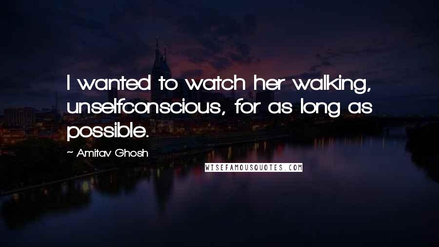 Amitav Ghosh Quotes: I wanted to watch her walking, unselfconscious, for as long as possible.