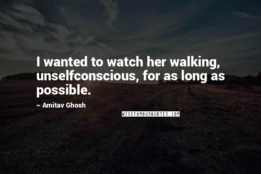 Amitav Ghosh Quotes: I wanted to watch her walking, unselfconscious, for as long as possible.