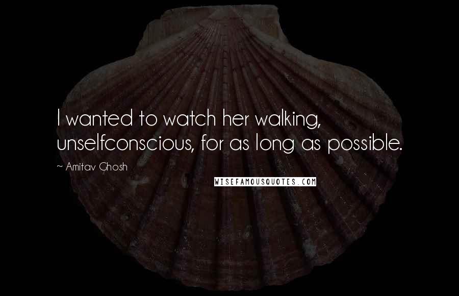 Amitav Ghosh Quotes: I wanted to watch her walking, unselfconscious, for as long as possible.