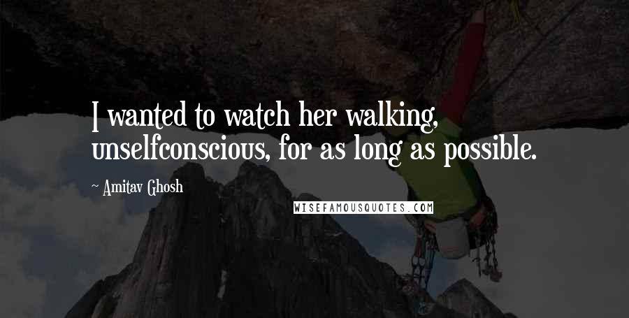 Amitav Ghosh Quotes: I wanted to watch her walking, unselfconscious, for as long as possible.