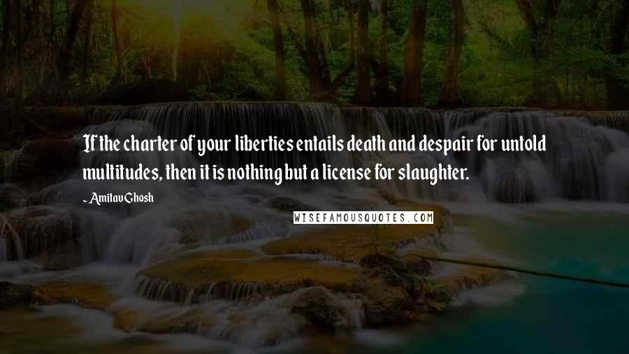 Amitav Ghosh Quotes: If the charter of your liberties entails death and despair for untold multitudes, then it is nothing but a license for slaughter.