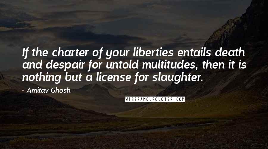 Amitav Ghosh Quotes: If the charter of your liberties entails death and despair for untold multitudes, then it is nothing but a license for slaughter.
