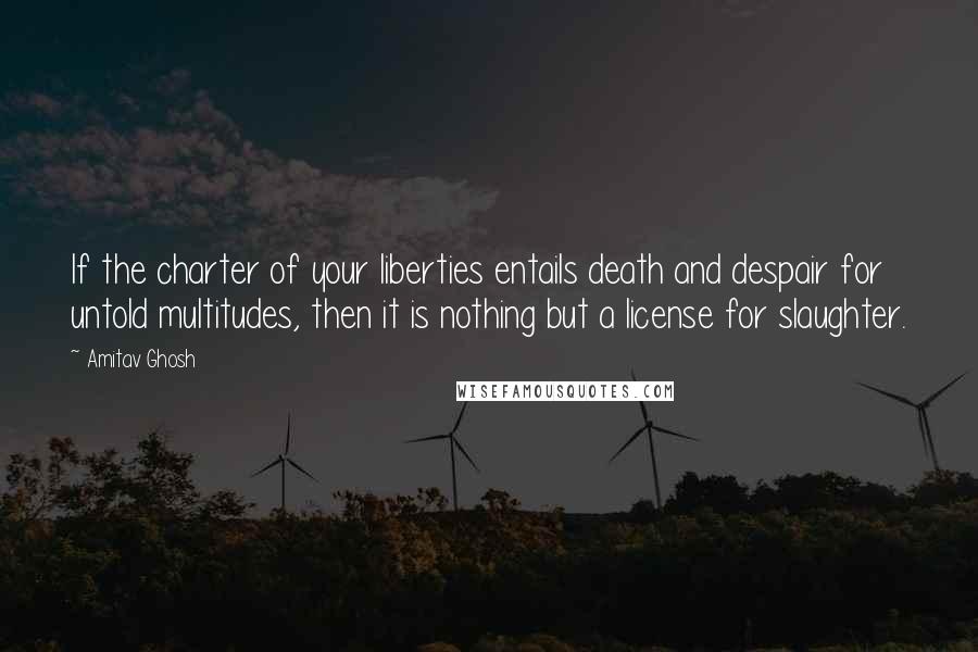 Amitav Ghosh Quotes: If the charter of your liberties entails death and despair for untold multitudes, then it is nothing but a license for slaughter.