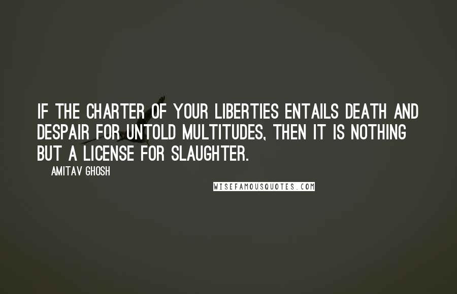 Amitav Ghosh Quotes: If the charter of your liberties entails death and despair for untold multitudes, then it is nothing but a license for slaughter.