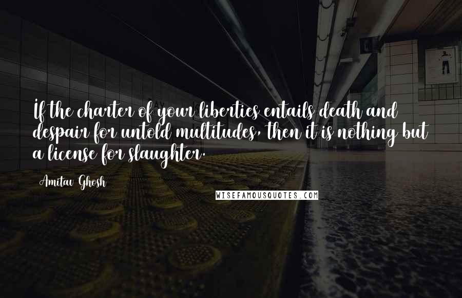 Amitav Ghosh Quotes: If the charter of your liberties entails death and despair for untold multitudes, then it is nothing but a license for slaughter.