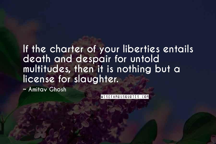 Amitav Ghosh Quotes: If the charter of your liberties entails death and despair for untold multitudes, then it is nothing but a license for slaughter.