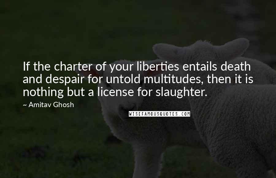 Amitav Ghosh Quotes: If the charter of your liberties entails death and despair for untold multitudes, then it is nothing but a license for slaughter.