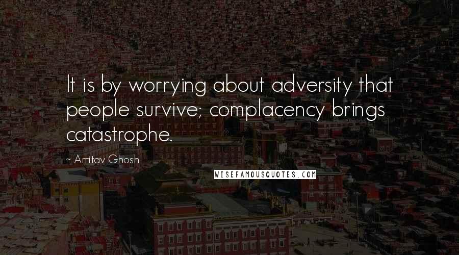 Amitav Ghosh Quotes: It is by worrying about adversity that people survive; complacency brings catastrophe.