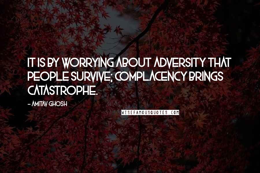 Amitav Ghosh Quotes: It is by worrying about adversity that people survive; complacency brings catastrophe.