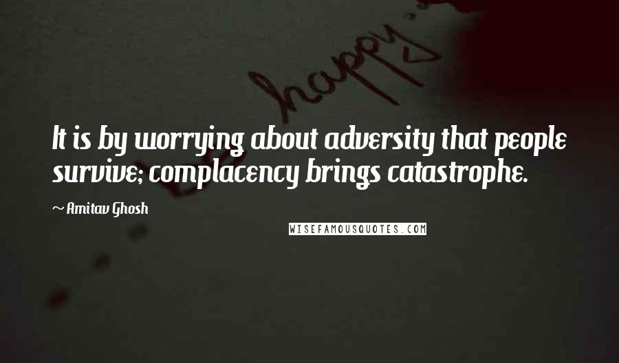 Amitav Ghosh Quotes: It is by worrying about adversity that people survive; complacency brings catastrophe.