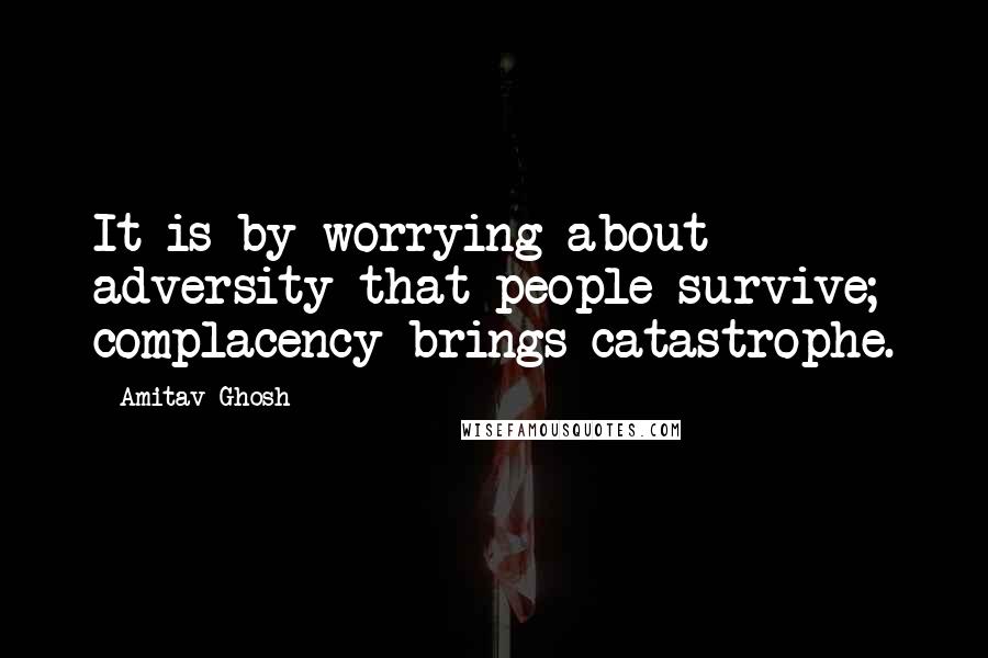 Amitav Ghosh Quotes: It is by worrying about adversity that people survive; complacency brings catastrophe.