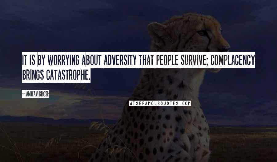 Amitav Ghosh Quotes: It is by worrying about adversity that people survive; complacency brings catastrophe.