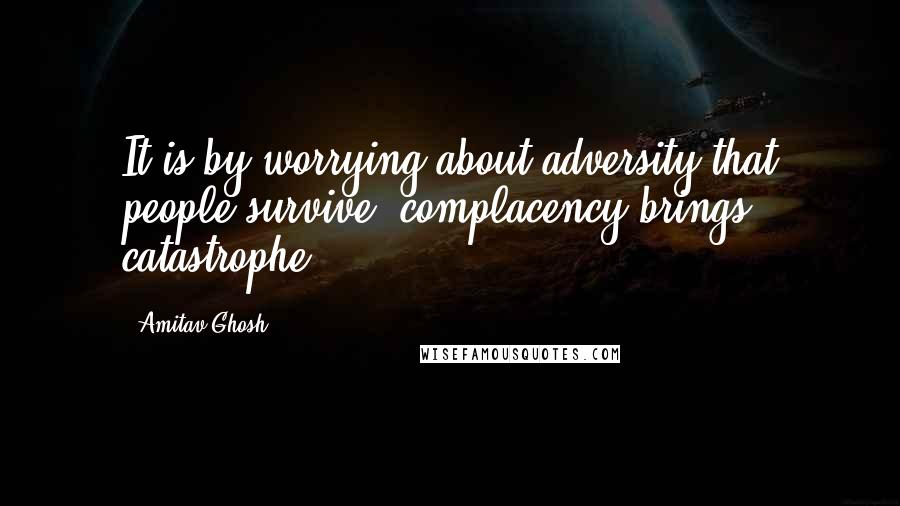 Amitav Ghosh Quotes: It is by worrying about adversity that people survive; complacency brings catastrophe.