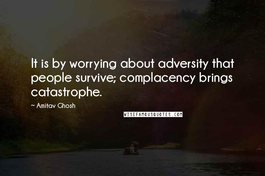 Amitav Ghosh Quotes: It is by worrying about adversity that people survive; complacency brings catastrophe.