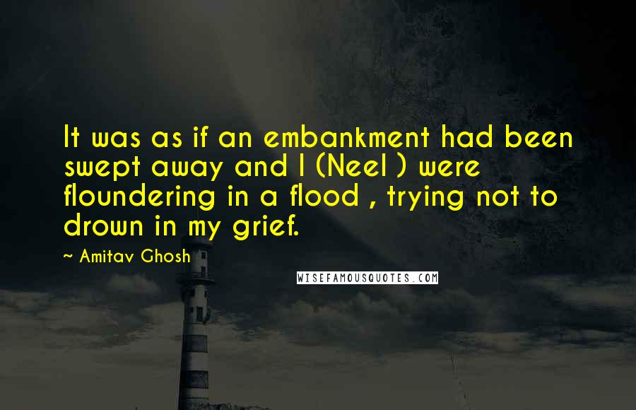 Amitav Ghosh Quotes: It was as if an embankment had been swept away and I (Neel ) were floundering in a flood , trying not to drown in my grief.