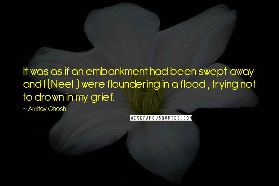 Amitav Ghosh Quotes: It was as if an embankment had been swept away and I (Neel ) were floundering in a flood , trying not to drown in my grief.