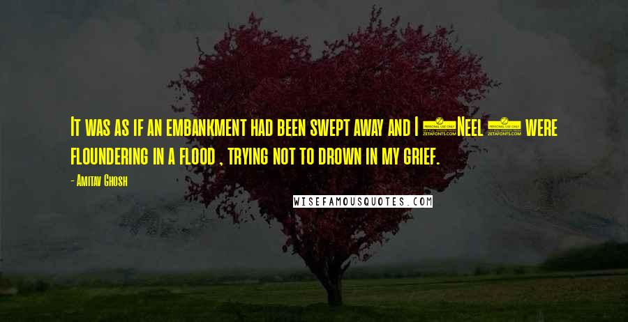 Amitav Ghosh Quotes: It was as if an embankment had been swept away and I (Neel ) were floundering in a flood , trying not to drown in my grief.