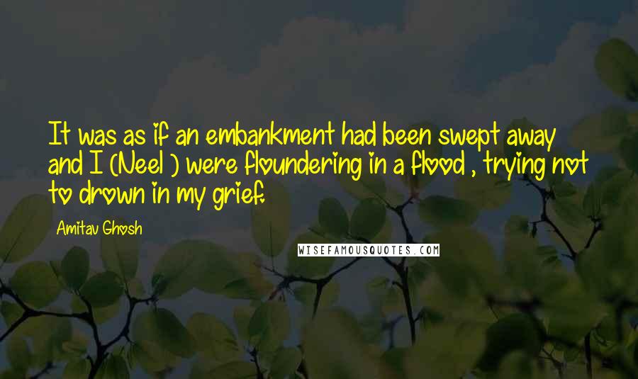 Amitav Ghosh Quotes: It was as if an embankment had been swept away and I (Neel ) were floundering in a flood , trying not to drown in my grief.