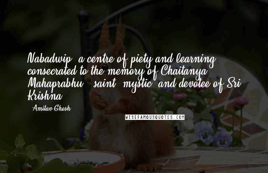 Amitav Ghosh Quotes: Nabadwip, a centre of piety and learning consecrated to the memory of Chaitanya Mahaprabhu - saint, mystic, and devotee of Sri Krishna.