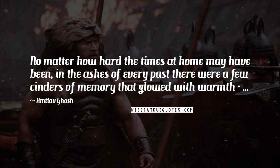 Amitav Ghosh Quotes: No matter how hard the times at home may have been, in the ashes of every past there were a few cinders of memory that glowed with warmth - ...