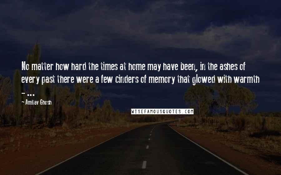 Amitav Ghosh Quotes: No matter how hard the times at home may have been, in the ashes of every past there were a few cinders of memory that glowed with warmth - ...