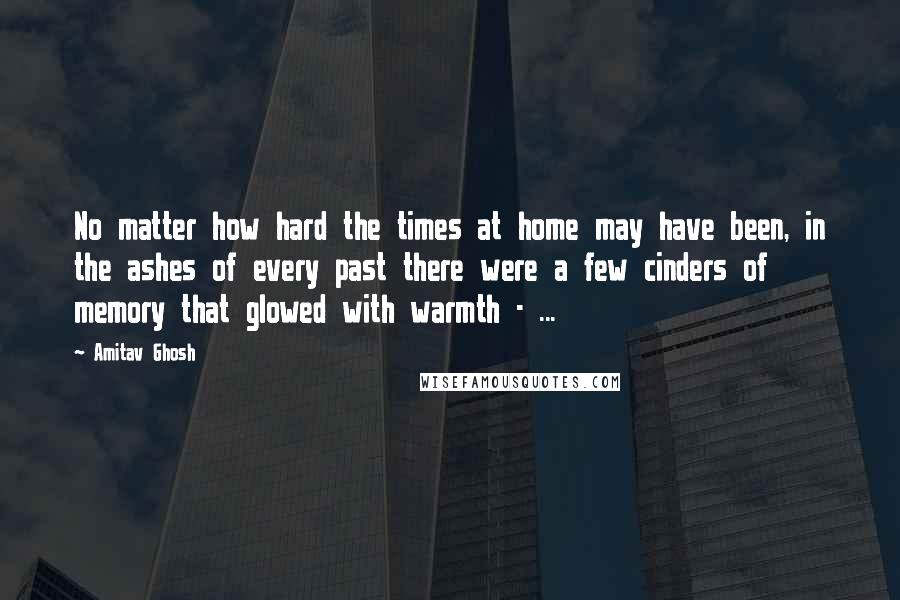 Amitav Ghosh Quotes: No matter how hard the times at home may have been, in the ashes of every past there were a few cinders of memory that glowed with warmth - ...