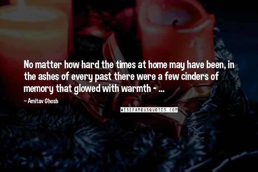 Amitav Ghosh Quotes: No matter how hard the times at home may have been, in the ashes of every past there were a few cinders of memory that glowed with warmth - ...