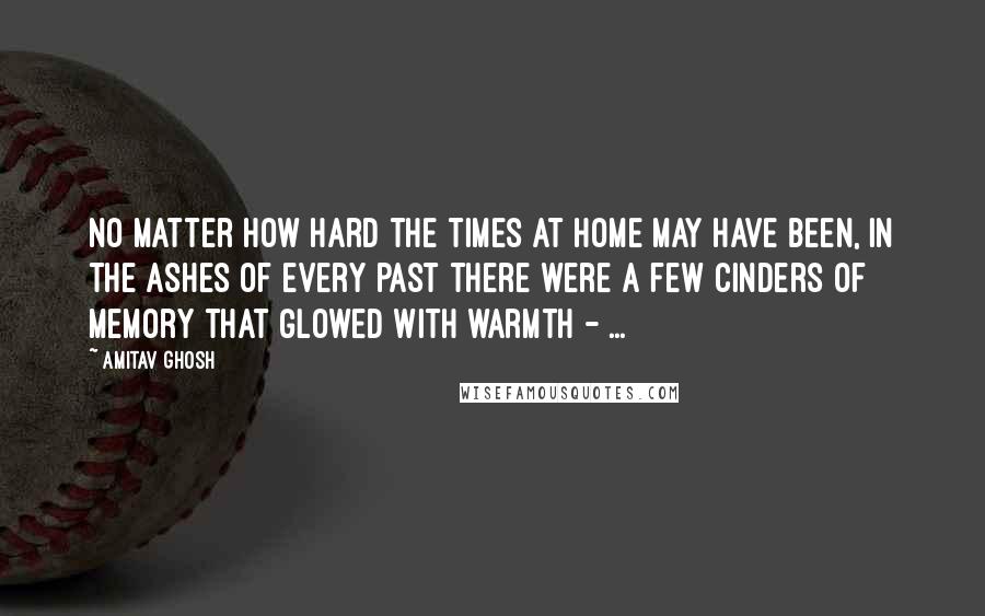 Amitav Ghosh Quotes: No matter how hard the times at home may have been, in the ashes of every past there were a few cinders of memory that glowed with warmth - ...