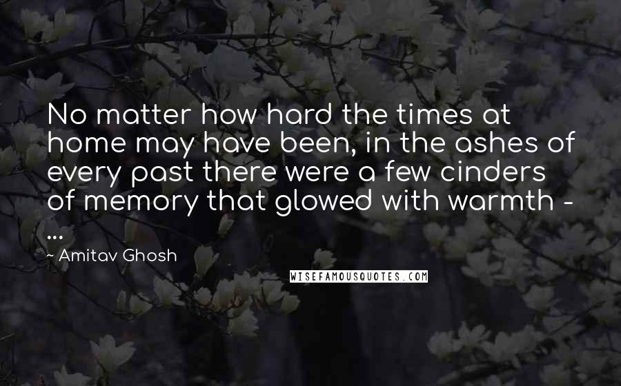 Amitav Ghosh Quotes: No matter how hard the times at home may have been, in the ashes of every past there were a few cinders of memory that glowed with warmth - ...