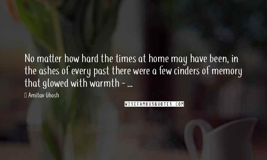 Amitav Ghosh Quotes: No matter how hard the times at home may have been, in the ashes of every past there were a few cinders of memory that glowed with warmth - ...