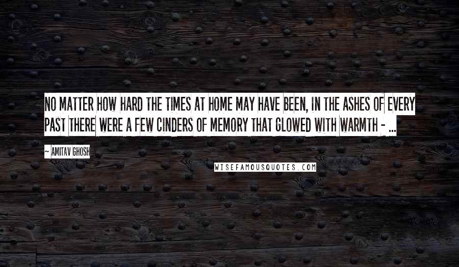 Amitav Ghosh Quotes: No matter how hard the times at home may have been, in the ashes of every past there were a few cinders of memory that glowed with warmth - ...