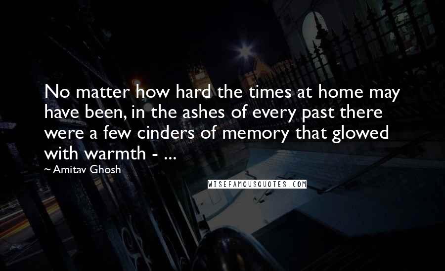 Amitav Ghosh Quotes: No matter how hard the times at home may have been, in the ashes of every past there were a few cinders of memory that glowed with warmth - ...