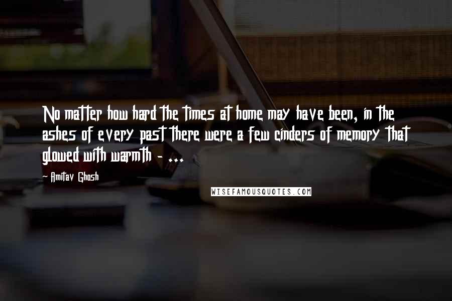 Amitav Ghosh Quotes: No matter how hard the times at home may have been, in the ashes of every past there were a few cinders of memory that glowed with warmth - ...