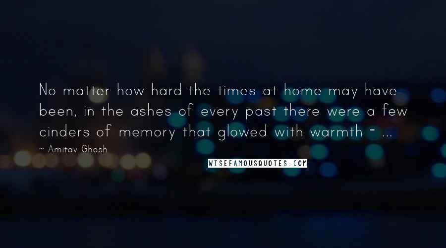 Amitav Ghosh Quotes: No matter how hard the times at home may have been, in the ashes of every past there were a few cinders of memory that glowed with warmth - ...