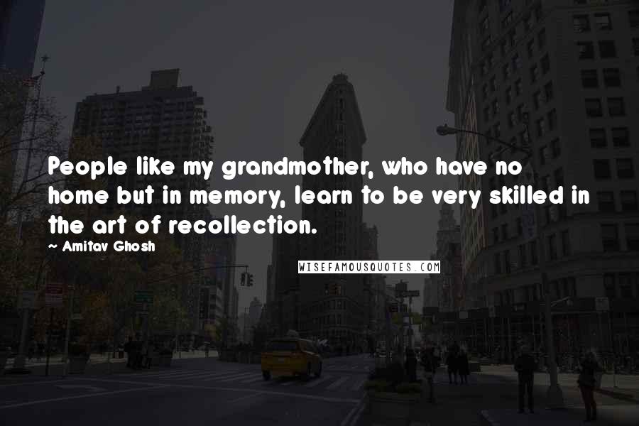 Amitav Ghosh Quotes: People like my grandmother, who have no home but in memory, learn to be very skilled in the art of recollection.