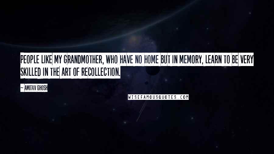 Amitav Ghosh Quotes: People like my grandmother, who have no home but in memory, learn to be very skilled in the art of recollection.