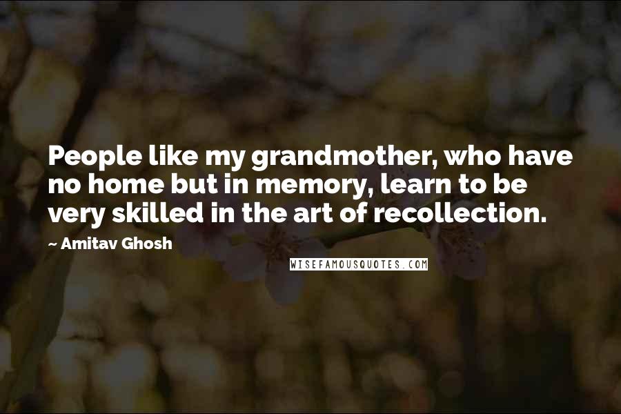 Amitav Ghosh Quotes: People like my grandmother, who have no home but in memory, learn to be very skilled in the art of recollection.