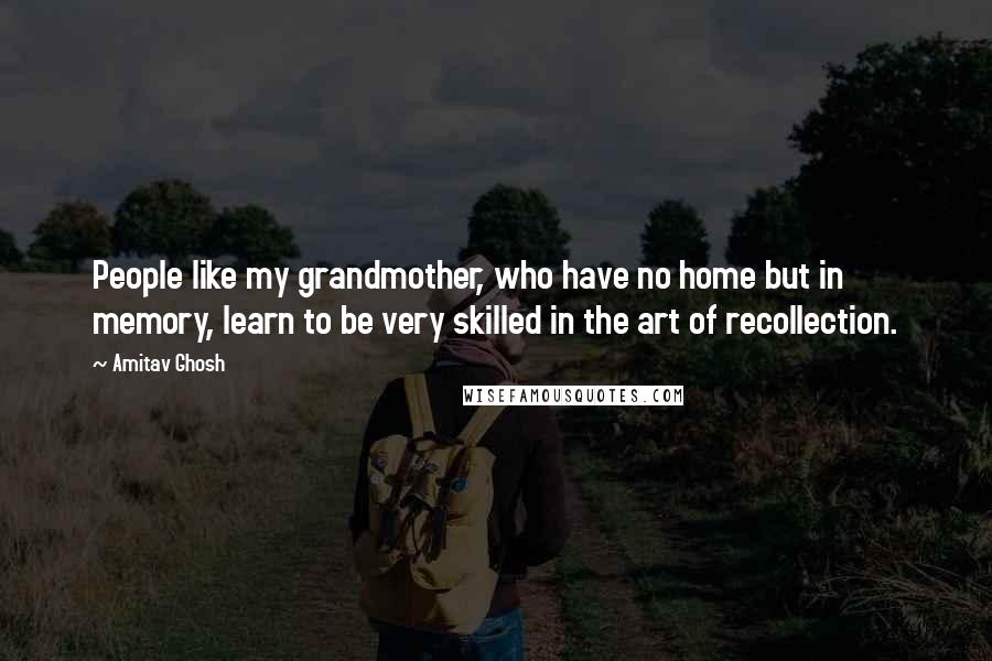 Amitav Ghosh Quotes: People like my grandmother, who have no home but in memory, learn to be very skilled in the art of recollection.