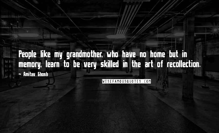 Amitav Ghosh Quotes: People like my grandmother, who have no home but in memory, learn to be very skilled in the art of recollection.