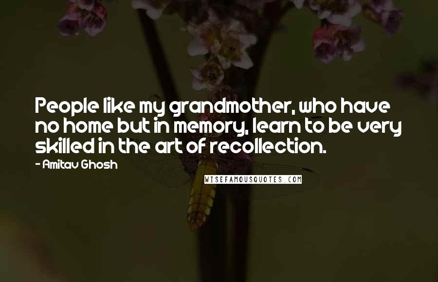 Amitav Ghosh Quotes: People like my grandmother, who have no home but in memory, learn to be very skilled in the art of recollection.