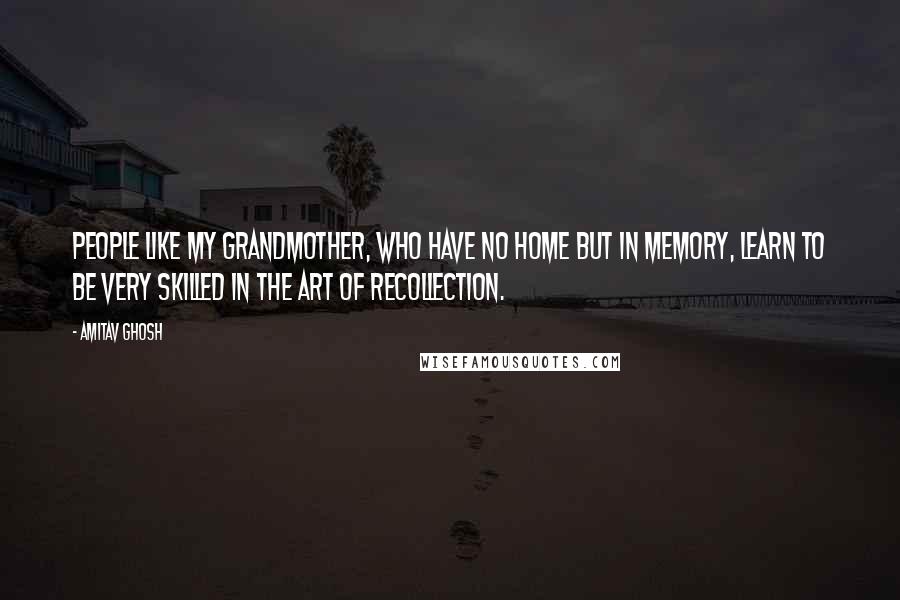 Amitav Ghosh Quotes: People like my grandmother, who have no home but in memory, learn to be very skilled in the art of recollection.