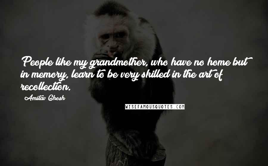 Amitav Ghosh Quotes: People like my grandmother, who have no home but in memory, learn to be very skilled in the art of recollection.